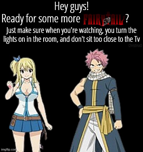 Hey guys! Ready for some more Fairy tail? | Hey guys!
Ready for some more                     ? Just make sure when you're watching, you turn the lights on in the room, and don't sit too close to the Tv; ChristinaO | image tagged in memes,fairy tail,fairy tail meme,fairy tail memes,fairy tail 100 years quest,fairy tail 100 years quest anime | made w/ Imgflip meme maker
