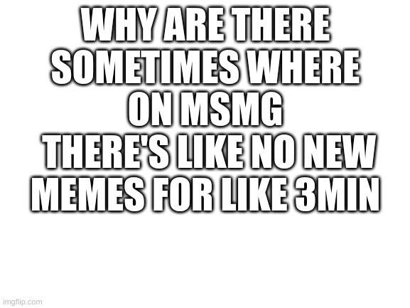this is so true | WHY ARE THERE SOMETIMES WHERE
ON MSMG
 THERE'S LIKE NO NEW MEMES FOR LIKE 3MIN | image tagged in blank white template | made w/ Imgflip meme maker