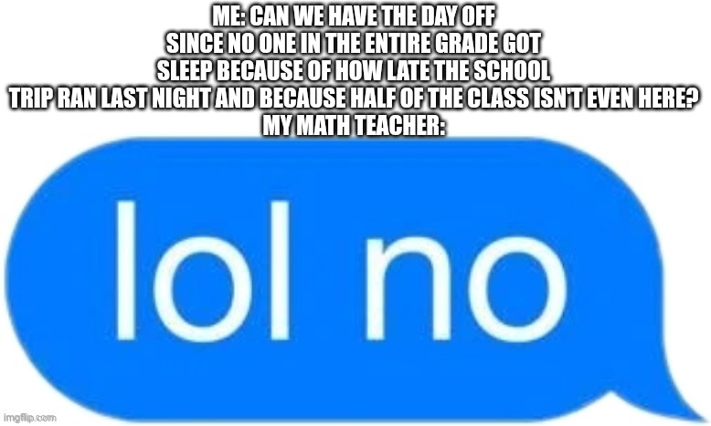 lol no | ME: CAN WE HAVE THE DAY OFF SINCE NO ONE IN THE ENTIRE GRADE GOT SLEEP BECAUSE OF HOW LATE THE SCHOOL TRIP RAN LAST NIGHT AND BECAUSE HALF OF THE CLASS ISN'T EVEN HERE?
MY MATH TEACHER: | image tagged in lol no | made w/ Imgflip meme maker