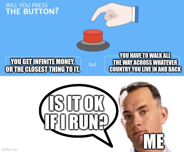 Will You Press The Button? | YOU HAVE TO WALK ALL THE WAY ACROSS WHATEVER COUNTRY YOU LIVE IN AND BACK; YOU GET INFINITE MONEY, OR THE CLOSEST THING TO IT. IS IT OK IF I RUN? ME | image tagged in will you press the button | made w/ Imgflip meme maker