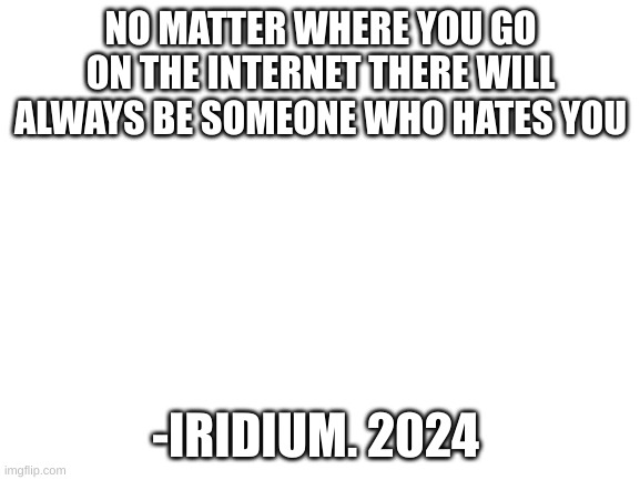 there will always be someone who hates you | NO MATTER WHERE YOU GO
ON THE INTERNET THERE WILL
ALWAYS BE SOMEONE WHO HATES YOU; -IRIDIUM. 2024 | image tagged in blank white template | made w/ Imgflip meme maker