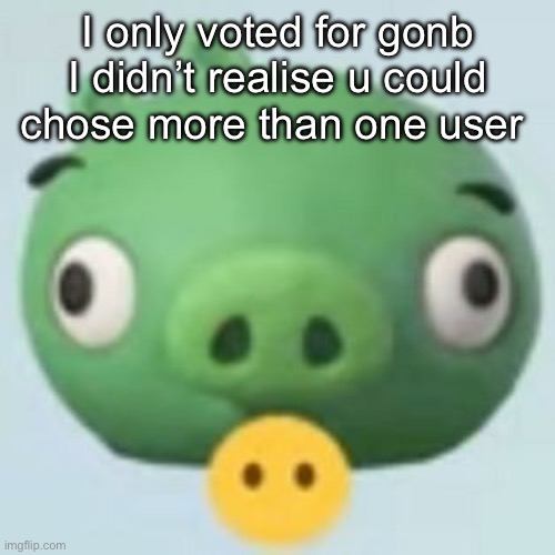 Im a retard </33 | I only voted for gonb I didn’t realise u could chose more than one user | image tagged in pigggy | made w/ Imgflip meme maker