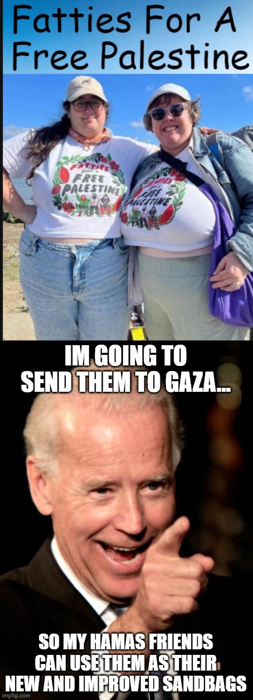 Hamas is just going to use them as sandbags | IM GOING TO SEND THEM TO GAZA... SO MY HAMAS FRIENDS CAN USE THEM AS THEIR NEW AND IMPROVED SANDBAGS | image tagged in memes,smilin biden,israel,palestine | made w/ Imgflip meme maker