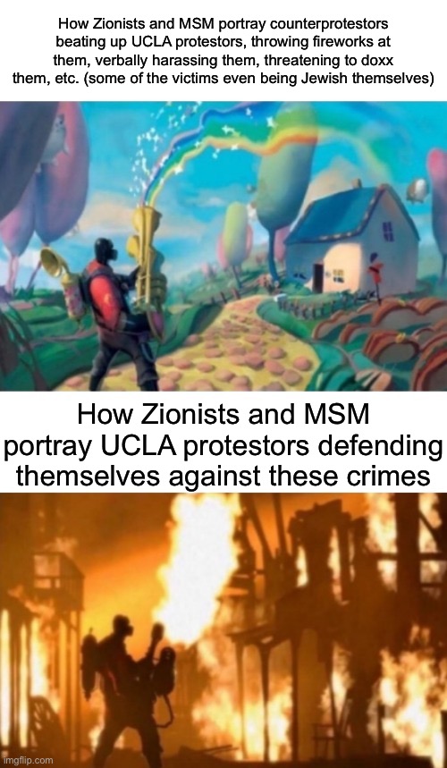 What the “UCLA protestors antisemitic hate crimes” lie are really about | How Zionists and MSM portray counterprotestors beating up UCLA protestors, throwing fireworks at them, verbally harassing them, threatening to doxx them, etc. (some of the victims even being Jewish themselves); How Zionists and MSM portray UCLA protestors defending themselves against these crimes | image tagged in tf2 meet the pyro | made w/ Imgflip meme maker