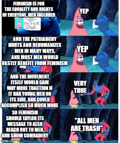 patrick not my wallet | FEMINISM IS FOR THE EQUALITY AND RIGHTS OF EVERYONE, MEN INCLUDED; YEP; AND THE PATRIARCHY HURTS AND DEHUMANIZES MEN IN MANY WAYS, AND MOST MEN WOULD VASTLY BENEFIT FROM FEMINISM; YEP; AND THE MOVEMENT ITSELF WOULD GAIN WAY MORE TRACTION IF IT HAD YOUNG MEN ON ITS SIDE, AND COULD ACCOMPLISH SO MUCH MORE; VERY TRUE; SO FEMINISM SHOULD TAYLOR ITS MESSAGE TO ALSO REACH OUT TO MEN, AND SHOW COMRADERY; "ALL MEN ARE TRASH" | image tagged in patrick not my wallet | made w/ Imgflip meme maker