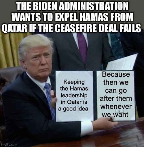 Geo-Politics | THE BIDEN ADMINISTRATION WANTS TO EXPEL HAMAS FROM QATAR IF THE CEASEFIRE DEAL FAILS; Because then we can go after them whenever we want; Keeping the Hamas leadership in Qatar is a good idea | image tagged in memes,trump bill signing,israel,palestine,politics,political meme | made w/ Imgflip meme maker
