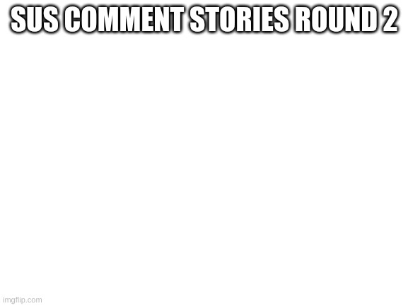 round 2 | SUS COMMENT STORIES ROUND 2 | image tagged in blank white template | made w/ Imgflip meme maker