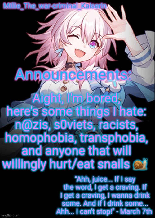 Millie's Honkai: Star Rail's March 7th announcement template | Aight, I'm bored, here's some things I hate: n@zis, s0viets, racists, homophobia, transphobia, and anyone that will willingly hurt/eat snails 🐌 | image tagged in millie's honkai star rail's march 7th announcement template | made w/ Imgflip meme maker