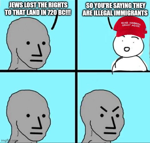 NPC Meme | JEWS LOST THE RIGHTS TO THAT LAND IN 720 BC!!! SO YOU'RE SAYING THEY ARE ILLEGAL IMMIGRANTS | image tagged in npc meme | made w/ Imgflip meme maker