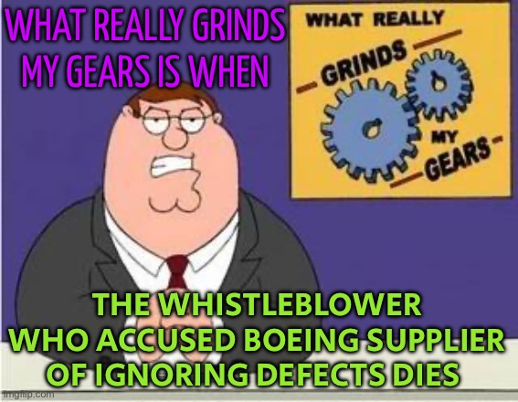 Whistle­blow­er Who Accused Boeing Supplier Of Ignoring Defects Dies | WHAT REALLY GRINDS
MY GEARS IS WHEN; THE WHISTLE­BLOW­ER WHO ACCUSED BOEING SUPPLIER OF IGNORING DEFECTS DIES | image tagged in you know what grinds my gears,boeing,conspiracy,breaking news,scumbag america,conspiracy theories | made w/ Imgflip meme maker