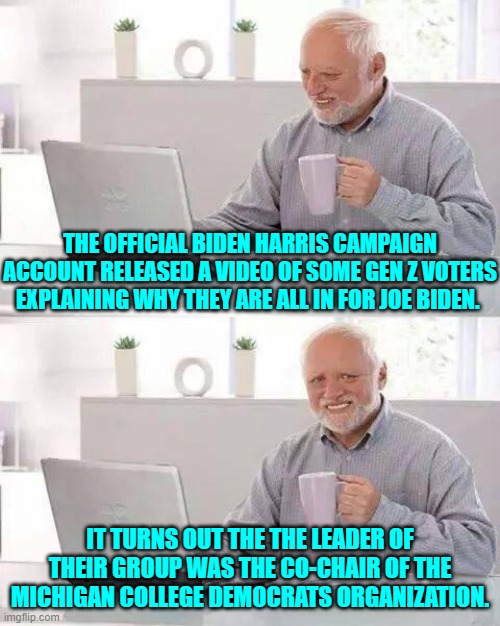 Nothing to see here.  Move along! | THE OFFICIAL BIDEN HARRIS CAMPAIGN ACCOUNT RELEASED A VIDEO OF SOME GEN Z VOTERS EXPLAINING WHY THEY ARE ALL IN FOR JOE BIDEN. IT TURNS OUT THE THE LEADER OF THEIR GROUP WAS THE CO-CHAIR OF THE MICHIGAN COLLEGE DEMOCRATS ORGANIZATION. | image tagged in hide the pain harold | made w/ Imgflip meme maker