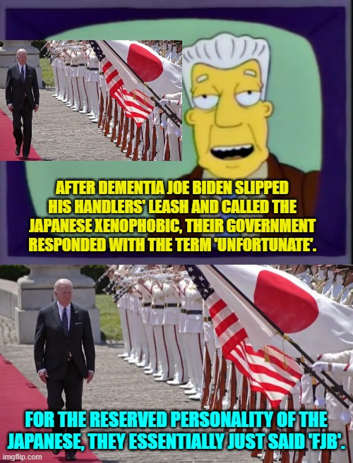This is true. | AFTER DEMENTIA JOE BIDEN SLIPPED HIS HANDLERS' LEASH AND CALLED THE JAPANESE XENOPHOBIC, THEIR GOVERNMENT RESPONDED WITH THE TERM 'UNFORTUNATE'. FOR THE RESERVED PERSONALITY OF THE JAPANESE, THEY ESSENTIALLY JUST SAID 'FJB'. | image tagged in yep | made w/ Imgflip meme maker