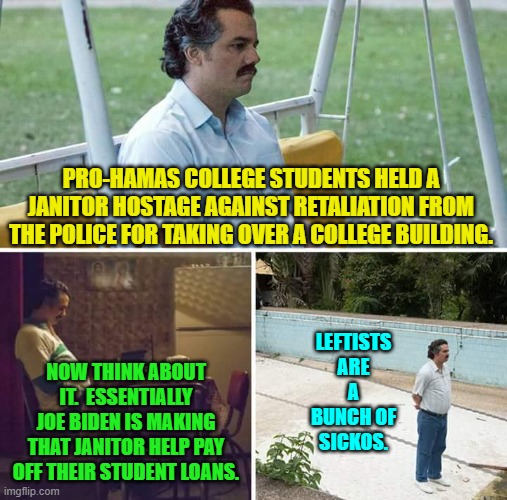 Wow, eh? | PRO-HAMAS COLLEGE STUDENTS HELD A JANITOR HOSTAGE AGAINST RETALIATION FROM THE POLICE FOR TAKING OVER A COLLEGE BUILDING. LEFTISTS ARE A BUNCH OF SICKOS. NOW THINK ABOUT IT.  ESSENTIALLY JOE BIDEN IS MAKING THAT JANITOR HELP PAY OFF THEIR STUDENT LOANS. | image tagged in sad pablo escobar | made w/ Imgflip meme maker