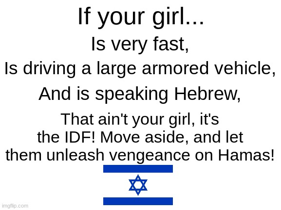 The IDF is coming! | If your girl... Is very fast, Is driving a large armored vehicle, And is speaking Hebrew, That ain't your girl, it's the IDF! Move aside, and let them unleash vengeance on Hamas! | image tagged in blank white template,idf | made w/ Imgflip meme maker