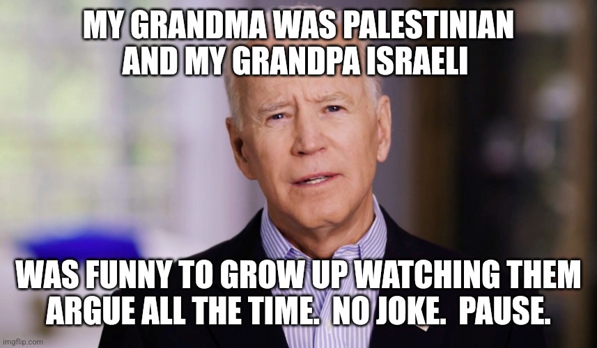 Joe Biden 2020 | MY GRANDMA WAS PALESTINIAN AND MY GRANDPA ISRAELI WAS FUNNY TO GROW UP WATCHING THEM ARGUE ALL THE TIME.  NO JOKE.  PAUSE. | image tagged in joe biden 2020 | made w/ Imgflip meme maker