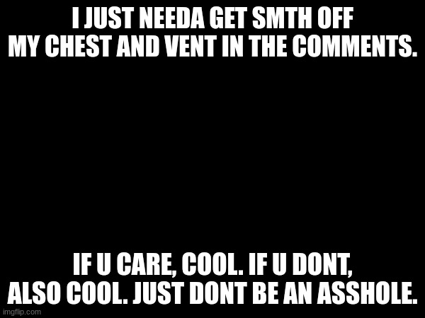 f**k. | I JUST NEEDA GET SMTH OFF MY CHEST AND VENT IN THE COMMENTS. IF U CARE, COOL. IF U DONT, ALSO COOL. JUST DONT BE AN ASSHOLE. | made w/ Imgflip meme maker