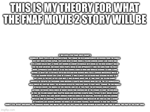 My theory about how the second movie will go (read description to read it) | THIS IS MY THEORY FOR WHAT THE FNAF MOVIE 2 STORY WILL BE; IT HAS BEEN A FEW YEARS SINCE FREDDY’S CRUMBLED. SINCE THEN A NEW LOCATION OPENED. THEY FOUND THE OLD ANIMATRONICS DISFIGURED FROM THE RUBBLE BUT THEY WERE BEYOND REPAIR. THEY ALSO SEEM TO HAVE FOUND A YELLOW LOOKING RABBIT AND THREW HIM INTO A ROOM SEALED SHUT. A YOUNG GUY KNOWN AS JEREMY FITZGERALD GETS HIRED AS THE NEW SECURITY GUARD FOR THE NEW LOCATION. ONE NIGHT THREE PEOPLE BREAK IN AND APPARENTLY IT WAS THE GANG FROM THE FIRST MOVIE. APPARENTLY ABBY WANTED TO SEE HER FRIENDS AGAIN SO MIKE AND VANESSA DECIDED TO COME ALONG ANYWAY. AS ABBY GOT TO INTERACT WITH HER OLD AND NEW FRIENDS MIKE FEELS A SUDDEN UNEASINESS WHEN HE SEES THE SHADOW FREDDY SUIT LYING IN A CORNER. IT WAS ALMOST LIKE HE HEARD MAX SCREAM FOR HELP IF HE GOT CLOSE TO THE SUIT. AFTER A FEW DAYS IT WAS ALREADY NIGHT FIVE. AT THAT POINT THE YELLOW RABBIT EMERGED. HE ESCAPED THE SAFEROOM. NOW HOUSING A CORPSE AND LOOKING MORE ROTTEN. THE TOY ANIMATRONIC WERE UNDER HIS CONTROL WHILE THE WITHERED RESENTED. EVERYONE TRIED TO FIGHT BACK. TOWARD THE END MANGLE ATTACKED JEREMY. THE MANGLE BIT HIS FRONTAL LOBE OFF. AT THIS POINT THE WITHEREDS COULDN’T RESIST ANYMORE. WITHERED CHICA ENDED UP SHORT CIRCUITING CAUSING ONE OF THE SPARKS TO LIGHT THE BUILDING ON FIRE. THE YELLOW RABBIT WAS TRAPPED AGAIN AND EVERYONE ESCAPED WHILE TRYING TO HELP JEREMY ESCAPE AS WELL. A MONTH PAST AND JEREMY AWAKES FROM HIS COMA IN THE HOSPITAL. EVERYONE IS WAITING AROUND HIM GLAD THAT HE SURVIVED. ALTHOUGH PART OF HIS INTELLIGENCE WAS MESSED UP. WE THEN SEE THAT A GROUP OF TEENAGERS ARE DIGGING AROUND THE RUBBLE OF THE BURNT PIZZERIA. THEY MANAGE TO FIND THEY YELLOW RABBIT STILL INTACT AND BURNT. THE TEENAGERS DECIDE THAT MAYBE THEY CAN USE THIS THING FOR A NEW HORROR ATTRACTION. AND THAT IS WHERE THIS PART OF THE STORY ENDS. | image tagged in fnaf movie,fnaf | made w/ Imgflip meme maker