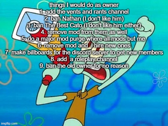 squidward megaphone | things I would do as owner
1. add the vents and rants channel
2. ban Nathan (I don't like him)
3. ban The Best Cato (I don't like him either)
4. remove mod from them as well
5. do a major mod purge where all mods but me 
6. remove mod and  i hire new ones
7. make billboards for the discord server to get new members
8. add  a roleplay channel
9. ban the old owner for no reason | image tagged in squidward megaphone | made w/ Imgflip meme maker