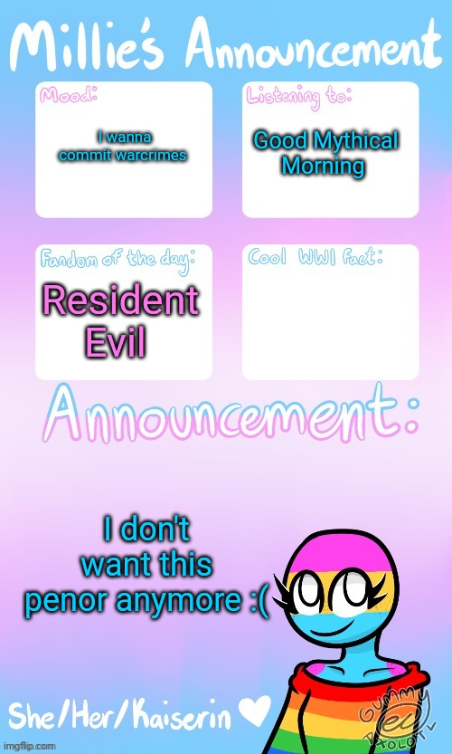 Millie_The_war-criminal_Kaiserin's announcement temp by Gummy | I wanna commit warcrimes; Good Mythical Morning; Resident Evil; I don't want this penor anymore :( | image tagged in millie_the_war-criminal_kaiserin's announcement temp by gummy | made w/ Imgflip meme maker