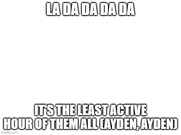 LA DA DA DA DA; IT'S THE LEAST ACTIVE HOUR OF THEM ALL (AYDEN, AYDEN) | made w/ Imgflip meme maker