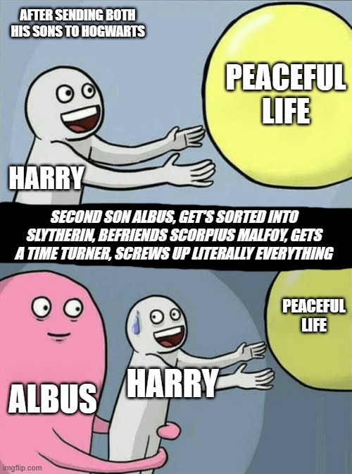 Harry Potter's Future | AFTER SENDING BOTH HIS SONS TO HOGWARTS; PEACEFUL LIFE; HARRY; SECOND SON ALBUS, GET'S SORTED INTO SLYTHERIN, BEFRIENDS SCORPIUS MALFOY, GETS A TIME TURNER, SCREWS UP LITERALLY EVERYTHING; PEACEFUL LIFE; ALBUS; HARRY | image tagged in memes,running away balloon | made w/ Imgflip meme maker