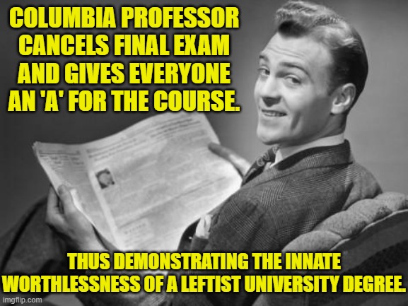 If you don't value your teaching any more than that, then why should the real world? | COLUMBIA PROFESSOR CANCELS FINAL EXAM AND GIVES EVERYONE AN 'A' FOR THE COURSE. THUS DEMONSTRATING THE INNATE WORTHLESSNESS OF A LEFTIST UNIVERSITY DEGREE. | image tagged in 50's newspaper | made w/ Imgflip meme maker