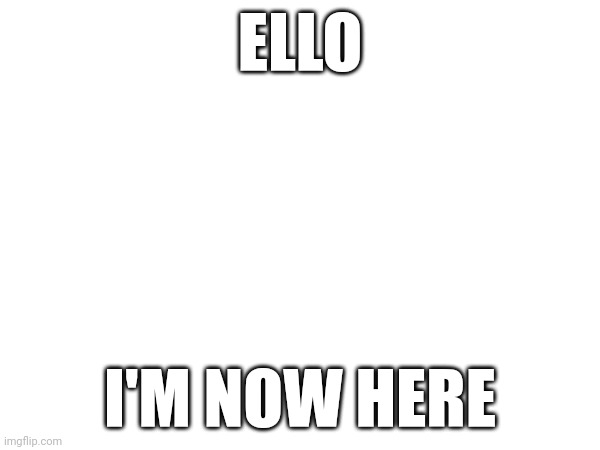 ELLO; I'M NOW HERE | made w/ Imgflip meme maker