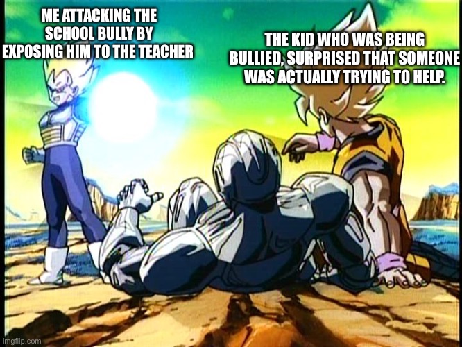 Bullies are no fun! Here’s a bit of homage for the man who made this so I can make this situation highlighted in style! | THE KID WHO WAS BEING BULLIED, SURPRISED THAT SOMEONE WAS ACTUALLY TRYING TO HELP. ME ATTACKING THE SCHOOL BULLY BY EXPOSING HIM TO THE TEACHER | image tagged in vegeta big bang attack,bullying,funny,school,girl power,oh wow are you actually reading these tags | made w/ Imgflip meme maker