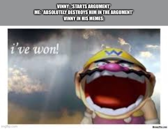 Last night I was destroying him in an argument until he threatened to kill my favourite character (spoiler alert, I gave him a t | VINNY: *STARTS ARGUMENT*
ME: *ABSOLUTELY DESTROYS HIM IN THE ARGUMENT*
VINNY IN HIS MEMES: | image tagged in wario wins | made w/ Imgflip meme maker