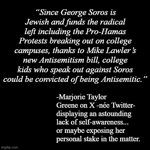 I'm really starting to wonder if she's even conscious... | “Since George Soros is Jewish and funds the radical left including the Pro-Hamas Protests breaking out on college campuses, thanks to Mike Lawler’s new Antisemitism bill, college kids who speak out against Soros could be convicted of being Antisemitic.”; -Marjorie Taylor Greene on X -née Twitter- displaying an astounding lack of self-awareness... or maybe exposing her personal stake in the matter. | image tagged in plain black template,marjorie taylor greene,anti-semitism,oops,all the irony | made w/ Imgflip meme maker