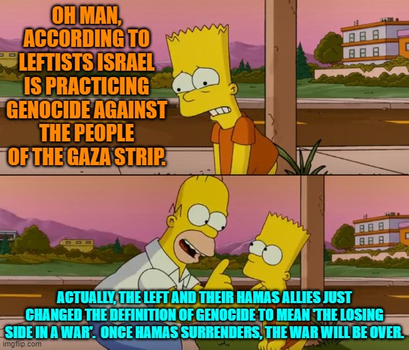 The political left ALWAYS changes definitions and moves goalposts; but you aren't supposed to notice. | OH MAN, ACCORDING TO LEFTISTS ISRAEL IS PRACTICING GENOCIDE AGAINST THE PEOPLE OF THE GAZA STRIP. ACTUALLY, THE LEFT AND THEIR HAMAS ALLIES JUST CHANGED THE DEFINITION OF GENOCIDE TO MEAN 'THE LOSING SIDE IN A WAR'.  ONCE HAMAS SURRENDERS, THE WAR WILL BE OVER. | image tagged in simpsons so far | made w/ Imgflip meme maker
