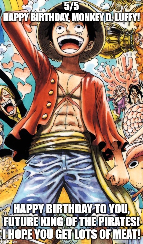 Happy Birthday, Luffy! | 5/5
HAPPY BIRTHDAY, MONKEY D. LUFFY! HAPPY BIRTHDAY TO YOU, FUTURE KING OF THE PIRATES! I HOPE YOU GET LOTS OF MEAT! | image tagged in luffy,birthday | made w/ Imgflip meme maker