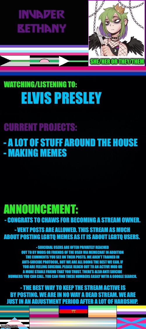 Update: a new stream owner, suicidal users, and clearing up some things. | ELVIS PRESLEY; - A LOT OF STUFF AROUND THE HOUSE
- MAKING MEMES; - CONGRATS TO CHAWS FOR BECOMING A STREAM OWNER. - VENT POSTS ARE ALLOWED. THIS STREAM AS MUCH ABOUT POSTING LGBTQ MEMES AS IT IS ABOUT LGBTQ USERS. - SUICIDIAL USERS ARE OFTEN PRIVATELY REACHED OUT TO BY MODS OR FRIENDS OF THE USER VIA MEMECHAT IN ADDITION THE COMMENTS YOU SEE ON THEIR POSTS. WE AREN’T TRAINED IN ANTI-SUICIDE PROTOCOL, BUT WE ARE ALL DOING THE BEST WE CAN. IF YOU ARE FEELING SUICIDAL PLEASE REACH OUT TO AN ACTIVE MOD OR A MORE STABLE FRIEND THAT YOU TRUST. THERE'S ALSO ANTI SUICIDE NUMBERS YOU CAN CALL. YOU CAN FIND THESE NUMBERS EASILY WITH A GOOGLE SEARCH. - THE BEST WAY TO KEEP THE STREAM ACTIVE IS BY POSTING. WE ARE IN NO WAY A DEAD STREAM. WE ARE JUST IN AN ADJUSTMENT PERIOD AFTER A LOT OF HARDSHIP. | image tagged in announcement,update,lgbtq | made w/ Imgflip meme maker