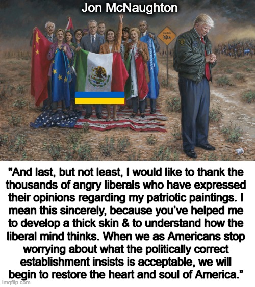 Restoring the Heart and Soul of America | Jon McNaughton; "And last, but not least, I would like to thank the 

thousands of angry liberals who have expressed 

their opinions regarding my patriotic paintings. I 

mean this sincerely, because you’ve helped me 

to develop a thick skin & to understand how the 

liberal mind thinks. When we as Americans stop 

worrying about what the politically correct 

establishment insists is acceptable, we will 

begin to restore the heart and soul of America.” | image tagged in jon mcnaughton,democrats,donald trump,america,heart,soul | made w/ Imgflip meme maker