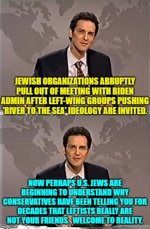 Thus common sense conservatives are created. | JEWISH ORGANIZATIONS ABRUPTLY PULL OUT OF MEETING WITH BIDEN ADMIN AFTER LEFT-WING GROUPS PUSHING 'RIVER TO THE SEA' IDEOLOGY ARE INVITED. NOW PERHAPS U.S. JEWS ARE BEGINNING TO UNDERSTAND WHY CONSERVATIVES HAVE BEEN TELLING YOU FOR DECADES THAT LEFTISTS REALLY ARE NOT YOUR FRIENDS.  WELCOME TO REALITY. | image tagged in weekend update with norm | made w/ Imgflip meme maker