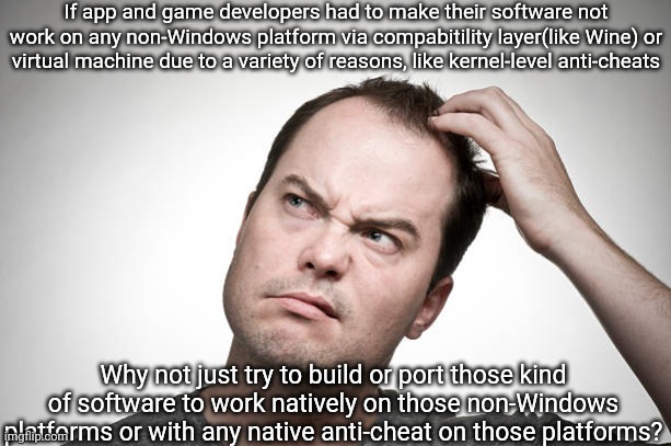 confused | If app and game developers had to make their software not work on any non-Windows platform via compabitility layer(like Wine) or virtual machine due to a variety of reasons, like kernel-level anti-cheats; Why not just try to build or port those kind of software to work natively on those non-Windows platforms or with any native anti-cheat on those platforms? | image tagged in confused,games,game,video games,apps,windows | made w/ Imgflip meme maker