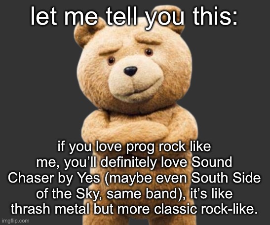link: https://youtu.be/Eks6KcV2ufg | let me tell you this:; if you love prog rock like me, you’ll definitely love Sound Chaser by Yes (maybe even South Side of the Sky, same band), it’s like thrash metal but more classic rock-like. | image tagged in ted png | made w/ Imgflip meme maker