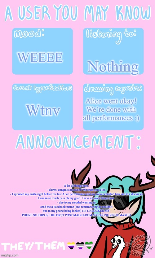 Text boxes are glitching out on me bro | Nothing; WEEEE; Wtnv; Alice went okay! We’re done with all performances :); A lot of things here.

- chaws, congrats on owner! We trust you a lot.
- I sprained my ankle right before the last Alice performance and my mom wouldn’t take me to a doctor so I was in so much pain oh my gosh. I have an ankle brace now 
- due to my stepdad wanting to send me a Facebook meme (and remembering he couldn’t due to my phone being locked) HE UNLOCKED MY PHONE SO THIS IS THE FIRST POST MADE FROM MY PHONE SINCE MARCH | image tagged in may s announcement sponsored by gummy 3 | made w/ Imgflip meme maker