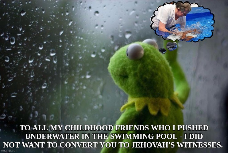 I wonder if they are aware off of it.......?!?! | TO ALL MY CHILDHOOD FRIENDS WHO I PUSHED UNDERWATER IN THE SWIMMING POOL - I DID NOT WANT TO CONVERT YOU TO JEHOVAH'S WITNESSES. | image tagged in sad kermit,funny,memes,jehovah's witnesses,religion,confused | made w/ Imgflip meme maker