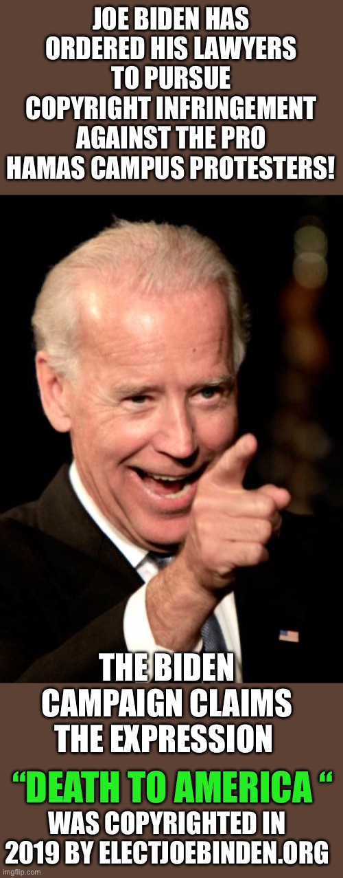 Yep | JOE BIDEN HAS ORDERED HIS LAWYERS TO PURSUE COPYRIGHT INFRINGEMENT AGAINST THE PRO HAMAS CAMPUS PROTESTERS! THE BIDEN CAMPAIGN CLAIMS THE EXPRESSION; “DEATH TO AMERICA “; WAS COPYRIGHTED IN 2019 BY ELECTJOEBINDEN.ORG | image tagged in memes,smilin biden | made w/ Imgflip meme maker