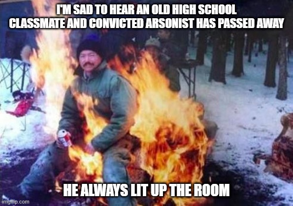 Sad Passing | I'M SAD TO HEAR AN OLD HIGH SCHOOL CLASSMATE AND CONVICTED ARSONIST HAS PASSED AWAY; HE ALWAYS LIT UP THE ROOM | image tagged in memes,ligaf | made w/ Imgflip meme maker