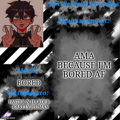 Ask me literally anything | AMA BECAUSE I'M BORED AF; BORED; FASTER N HARDER
  -6ARELY HUMAN | image tagged in credits to toaster_gaming | made w/ Imgflip meme maker