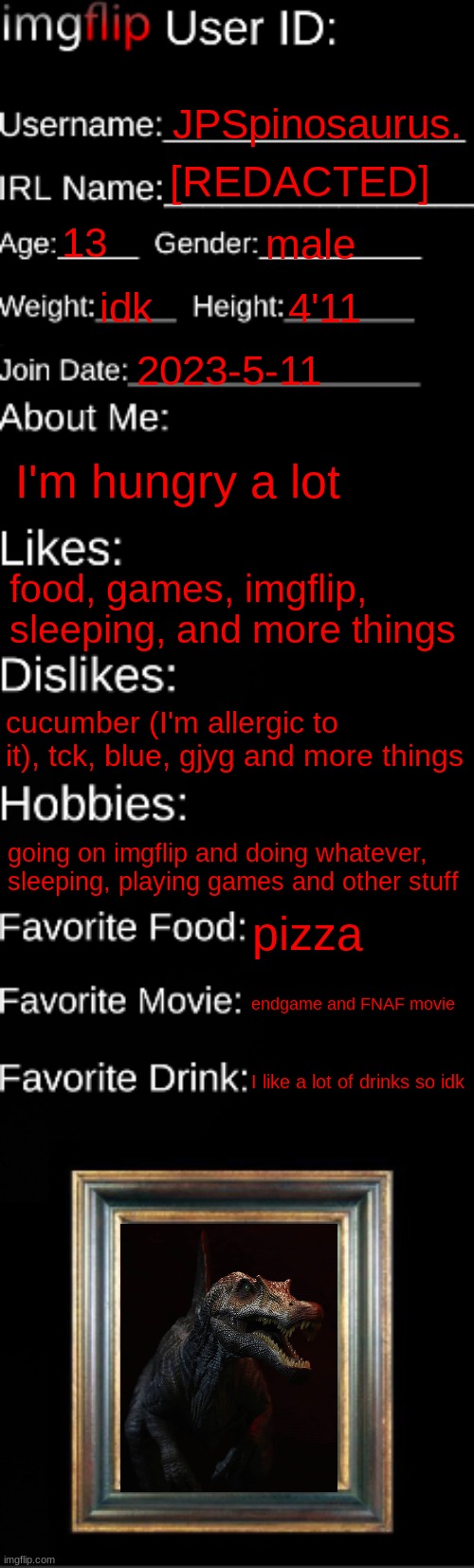 imgflip ID Card | JPSpinosaurus. [REDACTED]; 13; male; idk; 4'11; 2023-5-11; I'm hungry a lot; food, games, imgflip, sleeping, and more things; cucumber (I'm allergic to it), tck, blue, gjyg and more things; going on imgflip and doing whatever, sleeping, playing games and other stuff; pizza; endgame and FNAF movie; I like a lot of drinks so idk | image tagged in imgflip id card | made w/ Imgflip meme maker