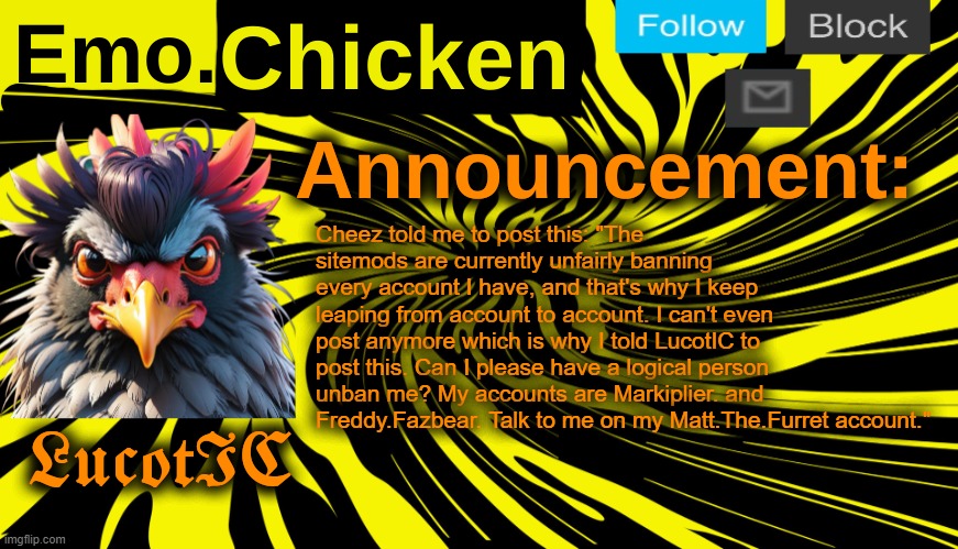 LucotIC's "Emo Chicken" announcement template | Cheez told me to post this: "The sitemods are currently unfairly banning every account I have, and that's why I keep leaping from account to account. I can't even post anymore which is why I told LucotIC to post this. Can I please have a logical person unban me? My accounts are Markiplier. and Freddy.Fazbear. Talk to me on my Matt.The.Furret account." | image tagged in lucotic's emo chicken announcement template | made w/ Imgflip meme maker