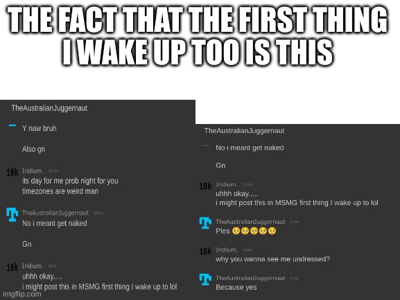 LOL | THE FACT THAT THE FIRST THING 
I WAKE UP TOO IS THIS | image tagged in blank white template | made w/ Imgflip meme maker