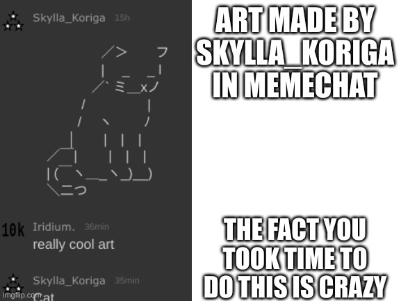 art made in memechat | ART MADE BY
SKYLLA_KORIGA
IN MEMECHAT; THE FACT YOU TOOK TIME TO DO THIS IS CRAZY | image tagged in blank white template | made w/ Imgflip meme maker