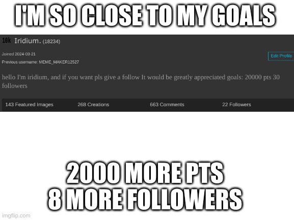 SO close | I'M SO CLOSE TO MY GOALS; 2000 MORE PTS 
8 MORE FOLLOWERS | image tagged in blank white template | made w/ Imgflip meme maker