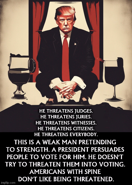 Too many "Godfather" movies. | HE THREATENS JUDGES. HE THREATENS JURIES. HE THREATENS WITNESSES. HE THREATENS CITIZENS. HE THREATENS EVERYBODY. THIS IS A WEAK MAN PRETENDING 
TO STRENGTH. A PRESIDENT PERSUADES 
PEOPLE TO VOTE FOR HIM. HE DOESN'T 
TRY TO THREATEN THEM INTO VOTING. 
AMERICANS WITH SPINE 
DON'T LIKE BEING THREATENED. | image tagged in trump,the phantom menace,threats,blackmail,president | made w/ Imgflip meme maker