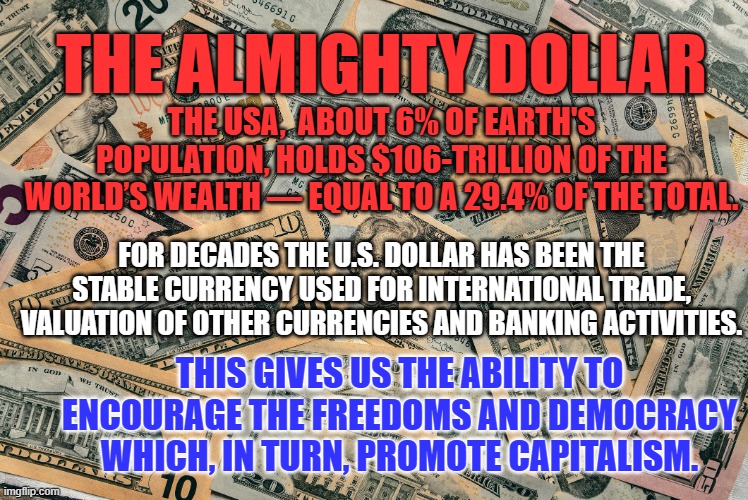 "America First." promotes selfishness and feudalism.-- Putin's goal for us. | THE ALMIGHTY DOLLAR; THE USA,  ABOUT 6% OF EARTH'S POPULATION, HOLDS $106-TRILLION OF THE WORLD’S WEALTH — EQUAL TO A 29.4% OF THE TOTAL. FOR DECADES THE U.S. DOLLAR HAS BEEN THE STABLE CURRENCY USED FOR INTERNATIONAL TRADE, VALUATION OF OTHER CURRENCIES AND BANKING ACTIVITIES. THIS GIVES US THE ABILITY TO ENCOURAGE THE FREEDOMS AND DEMOCRACY WHICH, IN TURN, PROMOTE CAPITALISM. | image tagged in politics | made w/ Imgflip meme maker