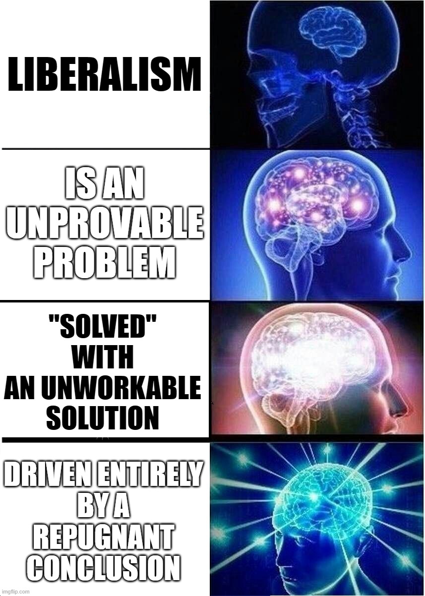 The Truth of Liberalism in Black and White | LIBERALISM; IS AN UNPROVABLE PROBLEM; "SOLVED" WITH
AN UNWORKABLE SOLUTION; DRIVEN ENTIRELY
BY A
REPUGNANT
CONCLUSION | image tagged in memes,expanding brain,first world problems | made w/ Imgflip meme maker